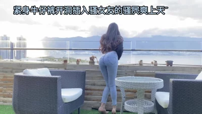 紧身牛仔裤开洞插入骚女友的骚屄爽上天~