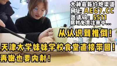 从认识到推倒全程！天津大学妹妹学校食堂直接带回！再嫩也要内射！